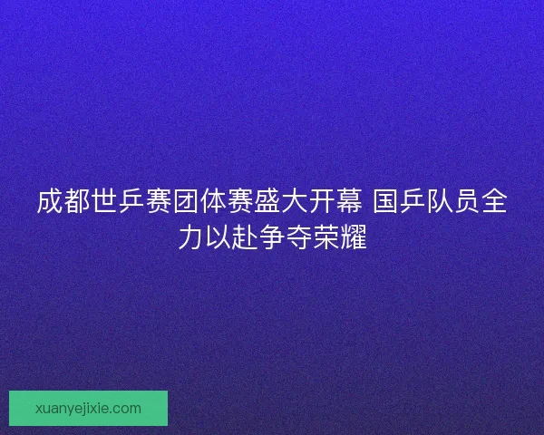 成都世乒赛团体赛盛大开幕 国乒队员全力以赴争夺荣耀